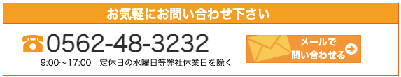 お気軽にお問い合わせ下さい。0562-48-3232
問い合わせる
9:00~17:00 定休日の水曜日等弊社休業日を除く